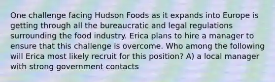 One challenge facing Hudson Foods as it expands into Europe is getting through all the bureaucratic and legal regulations surrounding the food industry. Erica plans to hire a manager to ensure that this challenge is overcome. Who among the following will Erica most likely recruit for this position? A) a local manager with strong government contacts