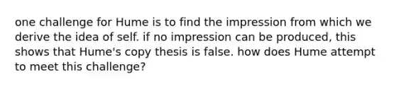 one challenge for Hume is to find the impression from which we derive the idea of self. if no impression can be produced, this shows that Hume's copy thesis is false. how does Hume attempt to meet this challenge?