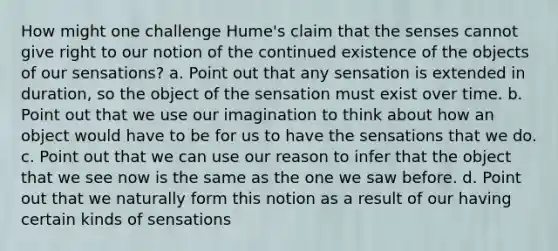 How might one challenge Hume's claim that the senses cannot give right to our notion of the continued existence of the objects of our sensations? a. Point out that any sensation is extended in duration, so the object of the sensation must exist over time. b. Point out that we use our imagination to think about how an object would have to be for us to have the sensations that we do. c. Point out that we can use our reason to infer that the object that we see now is the same as the one we saw before. d. Point out that we naturally form this notion as a result of our having certain kinds of sensations