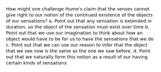 How might one challenge Hume's claim that the senses cannot give right to our notion of the continued existence of the objects of our sensations? a. Point out that any sensation is extended in duration, so the object of the sensation must exist over time b. Point out that we use our imagination to think about how an object would have to be for us to have the sensations that we do c. Point out that we can use our reason to infer that the object that we see now is the same as the one we saw before. d. Point out that we naturally form this notion as a result of our having certain kinds of sensations