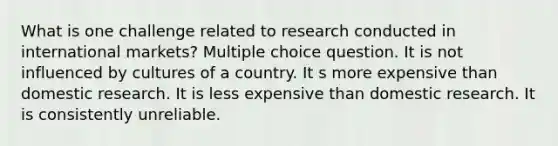 What is one challenge related to research conducted in international markets? Multiple choice question. It is not influenced by cultures of a country. It s more expensive than domestic research. It is less expensive than domestic research. It is consistently unreliable.