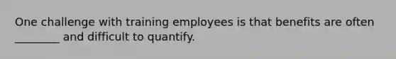 One challenge with training employees is that benefits are often​ ________ and difficult to quantify.