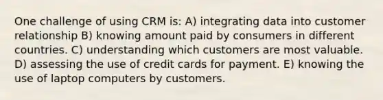 One challenge of using CRM is: A) integrating data into customer relationship B) knowing amount paid by consumers in different countries. C) understanding which customers are most valuable. D) assessing the use of credit cards for payment. E) knowing the use of laptop computers by customers.