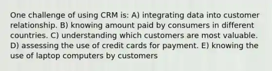 One challenge of using CRM is: A) integrating data into customer relationship. B) knowing amount paid by consumers in different countries. C) understanding which customers are most valuable. D) assessing the use of credit cards for payment. E) knowing the use of laptop computers by customers