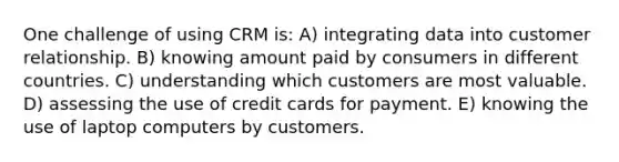 One challenge of using CRM is: A) integrating data into customer relationship. B) knowing amount paid by consumers in different countries. C) understanding which customers are most valuable. D) assessing the use of credit cards for payment. E) knowing the use of laptop computers by customers.