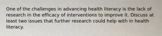 One of the challenges in advancing health literacy is the lack of research in the efficacy of interventions to improve it. Discuss at least two issues that further research could help with in health literacy.