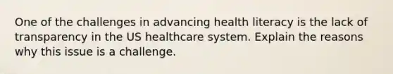 One of the challenges in advancing health literacy is the lack of transparency in the US healthcare system. Explain the reasons why this issue is a challenge.