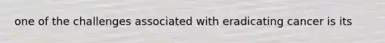 one of the challenges associated with eradicating cancer is its