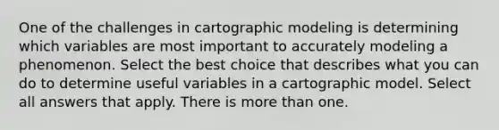 One of the challenges in cartographic modeling is determining which variables are most important to accurately modeling a phenomenon. Select the best choice that describes what you can do to determine useful variables in a cartographic model. Select all answers that apply. There is more than one.