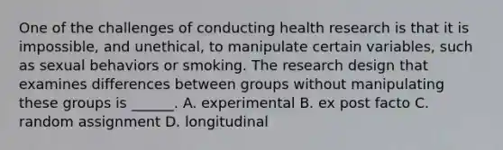 One of the challenges of conducting health research is that it is impossible, and unethical, to manipulate certain variables, such as sexual behaviors or smoking. The research design that examines differences between groups without manipulating these groups is ______. A. experimental B. ex post facto C. random assignment D. longitudinal