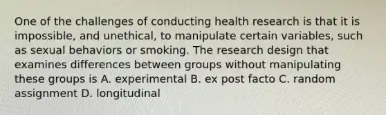 One of the challenges of conducting health research is that it is impossible, and unethical, to manipulate certain variables, such as sexual behaviors or smoking. The research design that examines differences between groups without manipulating these groups is A. experimental B. ex post facto C. random assignment D. longitudinal