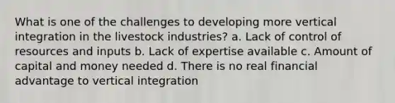 What is one of the challenges to developing more vertical integration in the livestock industries? a. Lack of control of resources and inputs b. Lack of expertise available c. Amount of capital and money needed d. There is no real financial advantage to vertical integration