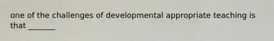 one of the challenges of developmental appropriate teaching is that _______