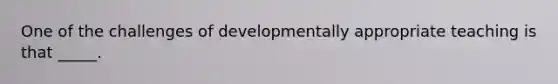 One of the challenges of developmentally appropriate teaching is that _____.