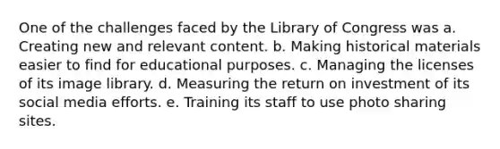 One of the challenges faced by the Library of Congress was a. Creating new and relevant content. b. Making historical materials easier to find for educational purposes. c. Managing the licenses of its image library. d. Measuring the return on investment of its social media efforts. e. Training its staff to use photo sharing sites.