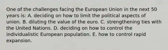 One of the challenges facing the European Union in the next 50 years is: A. deciding on how to limit the political aspects of union. B. diluting the value of the euro. C. strengthening ties with the United Nations. D. deciding on how to control the individualistic European population. E. how to control rapid expansion.