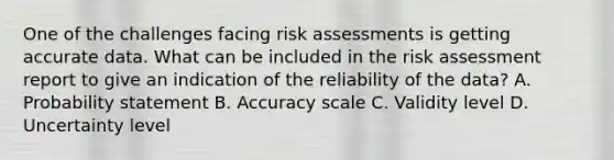 One of the challenges facing risk assessments is getting accurate data. What can be included in the risk assessment report to give an indication of the reliability of the data? A. Probability statement B. Accuracy scale C. Validity level D. Uncertainty level