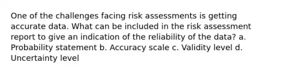 One of the challenges facing risk assessments is getting accurate data. What can be included in the risk assessment report to give an indication of the reliability of the data? a. Probability statement b. Accuracy scale c. Validity level d. Uncertainty level