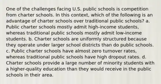 One of the challenges facing U.S. public schools is competition from charter schools. In this context, which of the following is an advantage of charter schools over traditional public schools? a. Public charter schools mostly admit high-income students, whereas traditional public schools mostly admit low-income students. b. Charter schools are uniformly structured because they operate under larger school districts than do public schools. c. Public charter schools have almost zero turnover rates, whereas traditional public schools have high dropout rates. d. Charter schools provide a large number of minority students with a higher-quality education than they would receive in the public schools in their area.