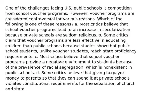 One of the challenges facing U.S. public schools is competition from school voucher programs. However, voucher programs are considered controversial for various reasons. Which of the following is one of these reasons? a. Most critics believe that school voucher programs lead to an increase in secularization because private schools are seldom religious. b. Some critics claim that voucher programs are less effective in educating children than public schools because studies show that public school students, unlike voucher students, reach state proficiency requirements. c. Most critics believe that school voucher programs provide a negative environment to students because of the prevalence of racial segregation, which is nonexistent in public schools. d. Some critics believe that giving taxpayer money to parents so that they can spend it at private schools violates constitutional requirements for the separation of church and state.