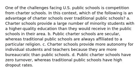 One of the challenges facing U.S. public schools is competition from charter schools. In this context, which of the following is an advantage of charter schools over traditional public schools? a. Charter schools provide a large number of minority students with a higher-quality education than they would receive in the public schools in their area. b. Public charter schools are secular, whereas traditional public schools are always affiliated to a particular religion. c. Charter schools provide more autonomy for individual students and teachers because they are more bureaucratic than public schools. d. Public charter schools have zero turnover, whereas traditional public schools have high dropout rates.