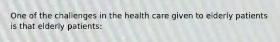 One of the challenges in the health care given to elderly patients is that elderly patients: