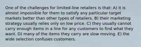 One of the challenges for limited-line retailers is that: A) it is almost impossible for them to satisfy any particular target markets better than other types of retailers. B) their marketing strategy usually relies only on low price. C) they usually cannot carry enough items in a line for any customers to find what they want. D) many of the items they carry are slow moving. E) the wide selection confuses customers.