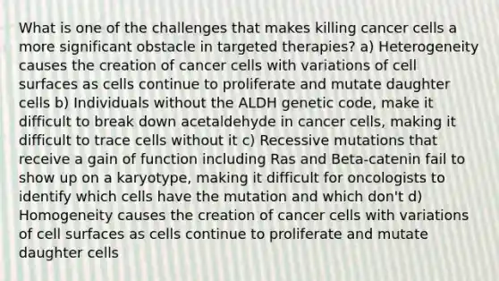 What is one of the challenges that makes killing cancer cells a more significant obstacle in targeted therapies? a) Heterogeneity causes the creation of cancer cells with variations of cell surfaces as cells continue to proliferate and mutate daughter cells b) Individuals without the ALDH genetic code, make it difficult to break down acetaldehyde in cancer cells, making it difficult to trace cells without it c) Recessive mutations that receive a gain of function including Ras and Beta-catenin fail to show up on a karyotype, making it difficult for oncologists to identify which cells have the mutation and which don't d) Homogeneity causes the creation of cancer cells with variations of cell surfaces as cells continue to proliferate and mutate daughter cells