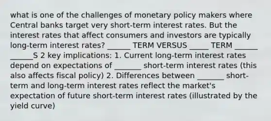 what is one of the challenges of monetary policy makers where Central banks target very short-term interest rates. But the interest rates that affect consumers and investors are typically long-term interest rates? ______ TERM VERSUS _____ TERM ______ ______S 2 key implications: 1. Current long-term interest rates depend on expectations of _______ short-term interest rates (this also affects fiscal policy) 2. Differences between _______ short-term and long-term interest rates reflect the market's expectation of future short-term interest rates (illustrated by the yield curve)