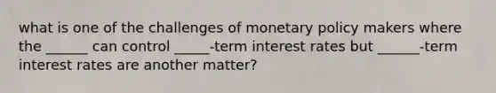 what is one of the challenges of monetary policy makers where the ______ can control _____-term interest rates but ______-term interest rates are another matter?