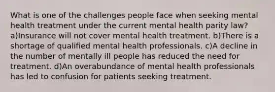 What is one of the challenges people face when seeking mental health treatment under the current mental health parity law? a)Insurance will not cover mental health treatment. b)There is a shortage of qualified mental health professionals. c)A decline in the number of mentally ill people has reduced the need for treatment. d)An overabundance of mental health professionals has led to confusion for patients seeking treatment.