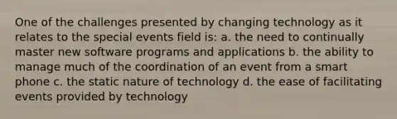 One of the challenges presented by changing technology as it relates to the special events field is: a. the need to continually master new software programs and applications b. the ability to manage much of the coordination of an event from a smart phone c. the static nature of technology d. the ease of facilitating events provided by technology