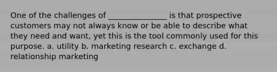 One of the challenges of _______________ is that prospective customers may not always know or be able to describe what they need and want, yet this is the tool commonly used for this purpose. a. utility b. marketing research c. exchange d. relationship marketing