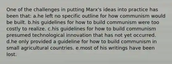 One of the challenges in putting Marx's ideas into practice has been that: a.he left no specific outline for how communism would be built. b.his guidelines for how to build communism were too costly to realize. c.his guidelines for how to build communism presumed technological innovation that has not yet occurred. d.he only provided a guideline for how to build communism in small agricultural countries. e.most of his writings have been lost.