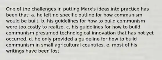 One of the challenges in putting Marx's ideas into practice has been that: a. he left no specific outline for how communism would be built. b. his guidelines for how to build communism were too costly to realize. c. his guidelines for how to build communism presumed technological innovation that has not yet occurred. d. he only provided a guideline for how to build communism in small agricultural countries. e. most of his writings have been lost.