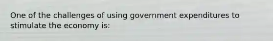 One of the challenges of using government expenditures to stimulate the economy is: