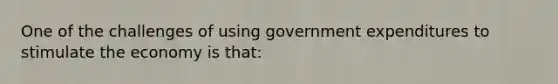 One of the challenges of using government expenditures to stimulate the economy is that: