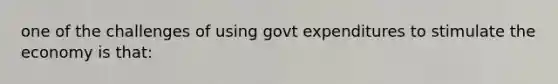 one of the challenges of using govt expenditures to stimulate the economy is that: