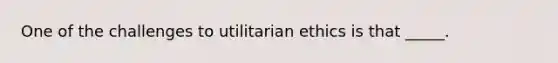 One of the challenges to utilitarian ethics is that _____.