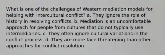 What is one of the challenges of Western mediation models for helping with intercultural conflict? a. They ignore the role of history in resolving conflicts. b. Mediation is an uncomfortable approach for people from cultures that do not typically use intermediaries. c. They often ignore cultural variations in the conflict process. d. They are more face threatening than other approaches for conflict resolution.