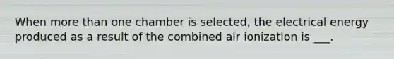 When more than one chamber is selected, the electrical energy produced as a result of the combined air ionization is ___.