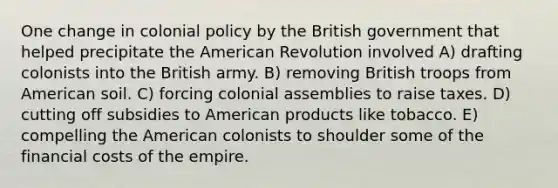 One change in colonial policy by the British government that helped precipitate the American Revolution involved A) drafting colonists into the British army. B) removing British troops from American soil. C) forcing colonial assemblies to raise taxes. D) cutting off subsidies to American products like tobacco. E) compelling the American colonists to shoulder some of the financial costs of the empire.