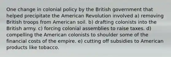 One change in colonial policy by the British government that helped precipitate the American Revolution involved a) removing British troops from American soil. b) drafting colonists into the British army. c) forcing colonial assemblies to raise taxes. d) compelling the American colonists to shoulder some of the financial costs of the empire. e) cutting off subsidies to American products like tobacco.