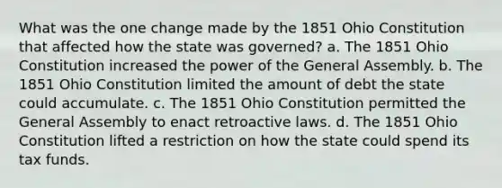 What was the one change made by the 1851 Ohio Constitution that affected how the state was governed? a. The 1851 Ohio Constitution increased the power of the General Assembly. b. The 1851 Ohio Constitution limited the amount of debt the state could accumulate. c. The 1851 Ohio Constitution permitted the General Assembly to enact retroactive laws. d. The 1851 Ohio Constitution lifted a restriction on how the state could spend its tax funds.