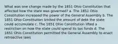 What was one change made by the 1851 Ohio Constitution that affected how the state was governed? a. The 1851 Ohio Constitution increased the power of the General Assembly b. The 1851 Ohio Constitution limited the amount of debt the state could accumulate c. The 1851 Ohio Constitution lifted a restriction on how the state could spend its tax funds d. The 1851 Ohio Constitution permitted the General Assembly to enact retroactive laws