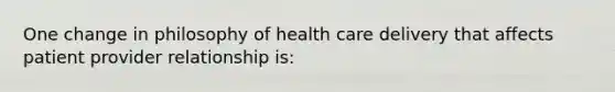 One change in philosophy of health care delivery that affects patient provider relationship is: