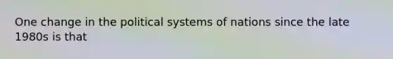 One change in the political systems of nations since the late 1980s is that