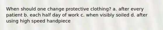 When should one change protective clothing? a. after every patient b. each half day of work c. when visibly soiled d. after using high speed handpiece