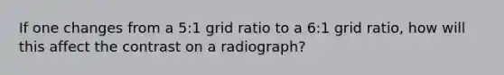 If one changes from a 5:1 grid ratio to a 6:1 grid ratio, how will this affect the contrast on a radiograph?