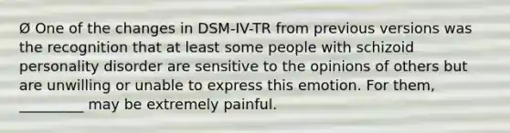 Ø One of the changes in DSM-IV-TR from previous versions was the recognition that at least some people with schizoid personality disorder are sensitive to the opinions of others but are unwilling or unable to express this emotion. For them, _________ may be extremely painful.